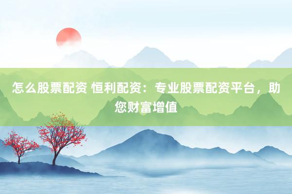怎么股票配资 恒利配资：专业股票配资平台，助您财富增值