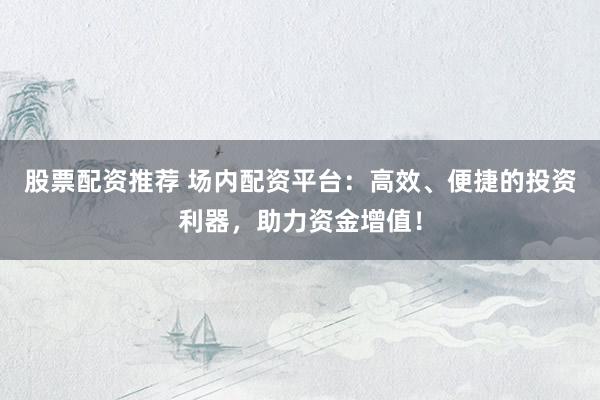 股票配资推荐 场内配资平台：高效、便捷的投资利器，助力资金增值！