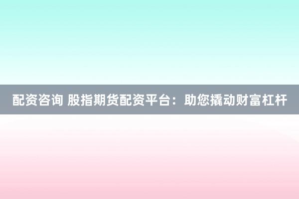 配资咨询 股指期货配资平台：助您撬动财富杠杆