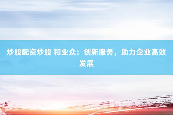 炒股配资炒股 和业众：创新服务，助力企业高效发展