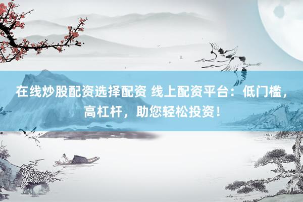 在线炒股配资选择配资 线上配资平台：低门槛，高杠杆，助您轻松投资！