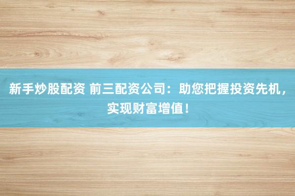 新手炒股配资 前三配资公司：助您把握投资先机，实现财富增值！