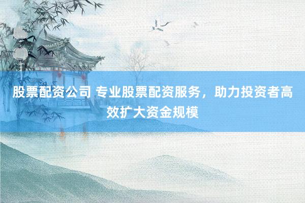 股票配资公司 专业股票配资服务，助力投资者高效扩大资金规模