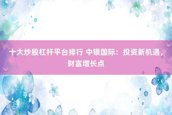 十大炒股杠杆平台排行 中银国际：投资新机遇，财富增长点