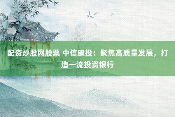 配资炒股网股票 中信建投：聚焦高质量发展，打造一流投资银行