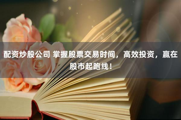 配资炒股公司 掌握股票交易时间，高效投资，赢在股市起跑线！