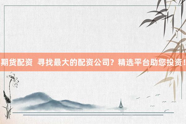 期货配资  寻找最大的配资公司？精选平台助您投资！