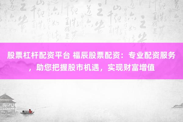 股票杠杆配资平台 福辰股票配资：专业配资服务，助您把握股市机遇，实现财富增值