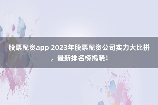 股票配资app 2023年股票配资公司实力大比拼，最新排名榜揭晓！