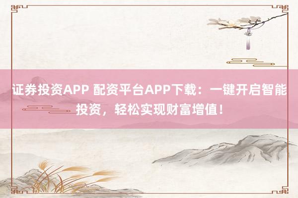证券投资APP 配资平台APP下载：一键开启智能投资，轻松实现财富增值！