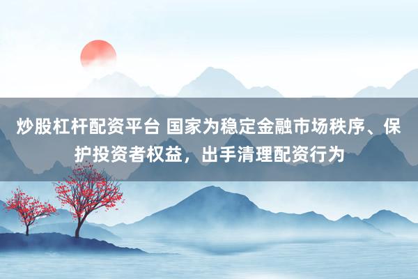 炒股杠杆配资平台 国家为稳定金融市场秩序、保护投资者权益，出手清理配资行为