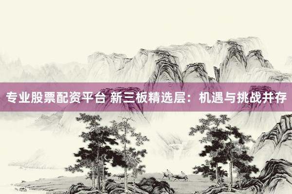 专业股票配资平台 新三板精选层：机遇与挑战并存