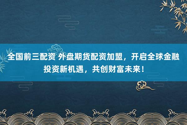 全国前三配资 外盘期货配资加盟，开启全球金融投资新机遇，共创财富未来！
