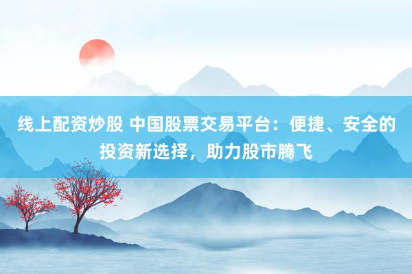 线上配资炒股 中国股票交易平台：便捷、安全的投资新选择，助力股市腾飞