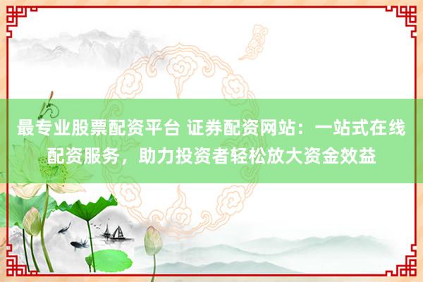 最专业股票配资平台 证券配资网站：一站式在线配资服务，助力投资者轻松放大资金效益