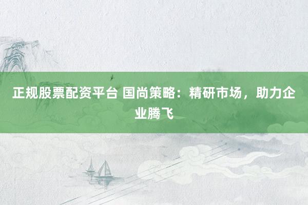正规股票配资平台 国尚策略：精研市场，助力企业腾飞