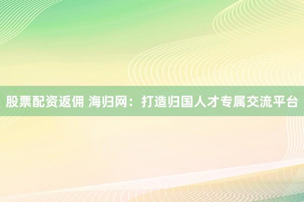 股票配资返佣 海归网：打造归国人才专属交流平台