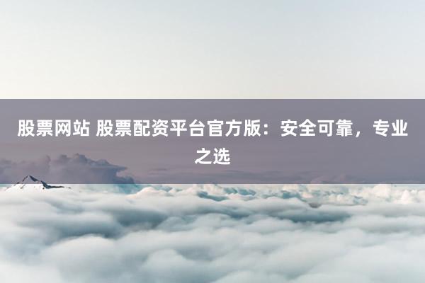 股票网站 股票配资平台官方版：安全可靠，专业之选