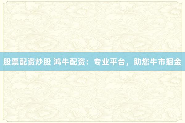 股票配资炒股 鸿牛配资：专业平台，助您牛市掘金