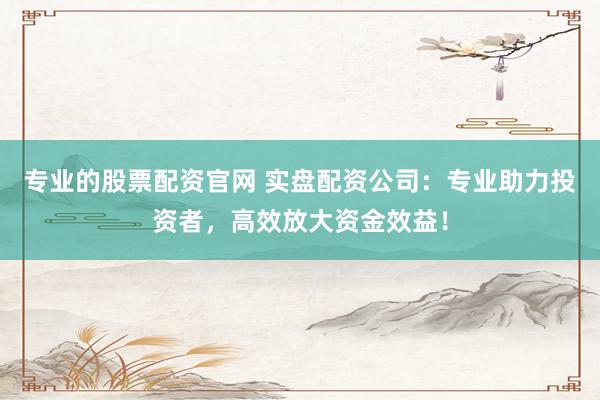 专业的股票配资官网 实盘配资公司：专业助力投资者，高效放大资金效益！