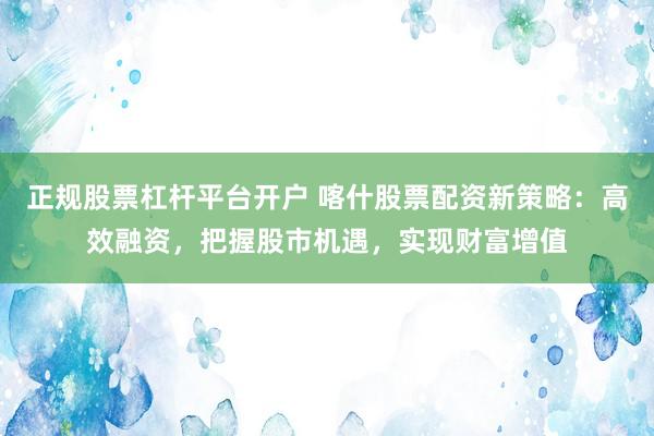 正规股票杠杆平台开户 喀什股票配资新策略：高效融资，把握股市机遇，实现财富增值