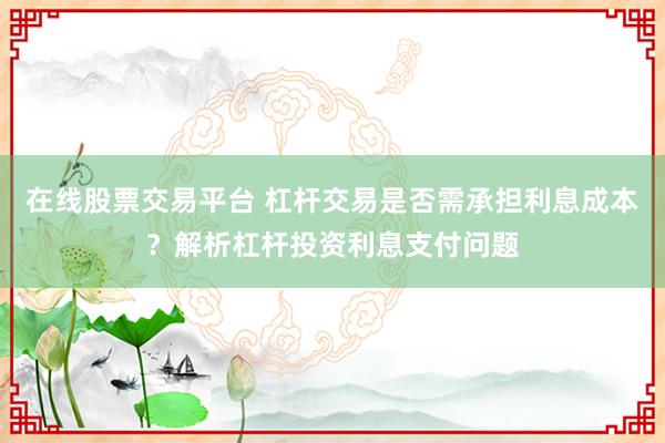 在线股票交易平台 杠杆交易是否需承担利息成本？解析杠杆投资利息支付问题
