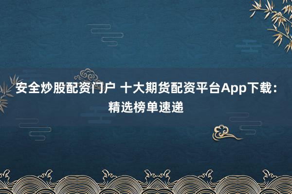安全炒股配资门户 十大期货配资平台App下载：精选榜单速递
