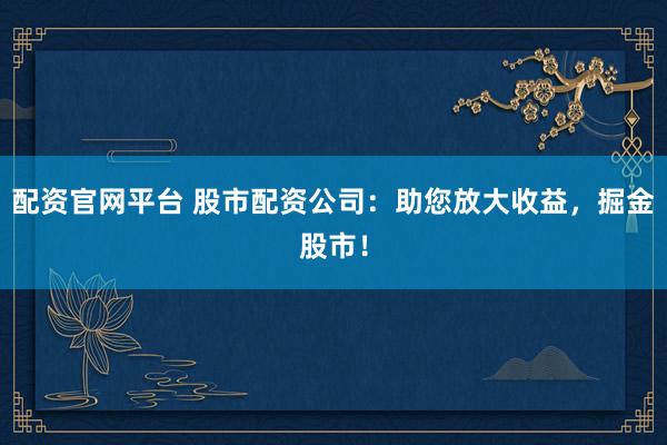 配资官网平台 股市配资公司：助您放大收益，掘金股市！