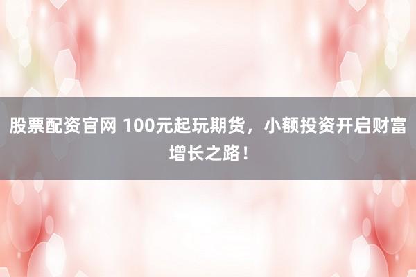 股票配资官网 100元起玩期货，小额投资开启财富增长之路！