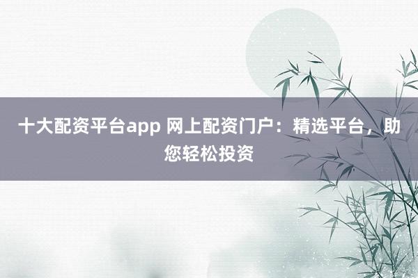 十大配资平台app 网上配资门户：精选平台，助您轻松投资