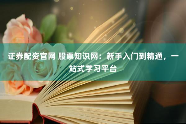证券配资官网 股票知识网：新手入门到精通，一站式学习平台