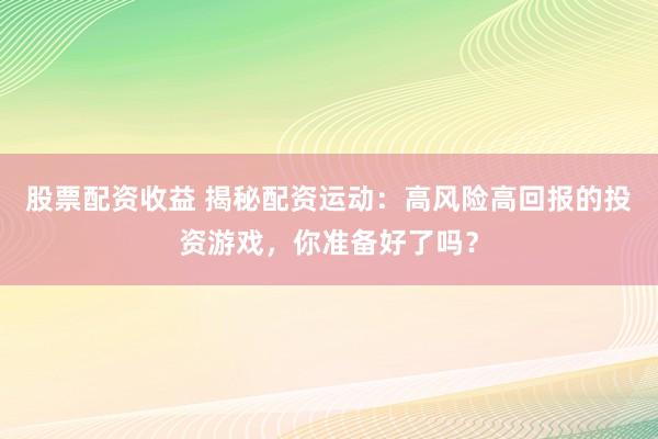 股票配资收益 揭秘配资运动：高风险高回报的投资游戏，你准备好了吗？