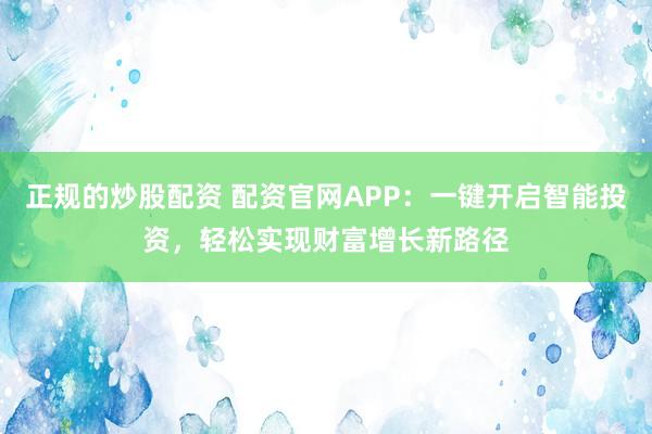 正规的炒股配资 配资官网APP：一键开启智能投资，轻松实现财富增长新路径