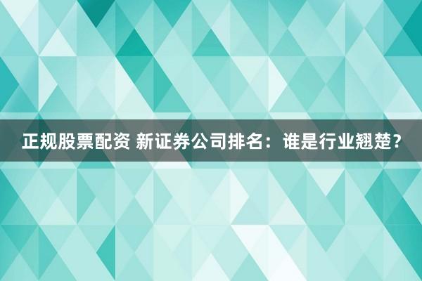 正规股票配资 新证券公司排名：谁是行业翘楚？