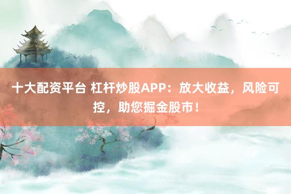 十大配资平台 杠杆炒股APP：放大收益，风险可控，助您掘金股市！