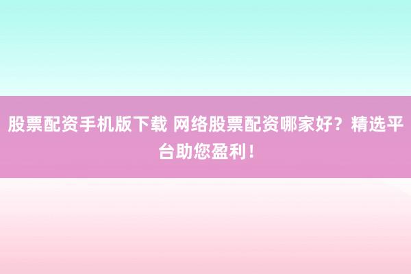 股票配资手机版下载 网络股票配资哪家好？精选平台助您盈利！