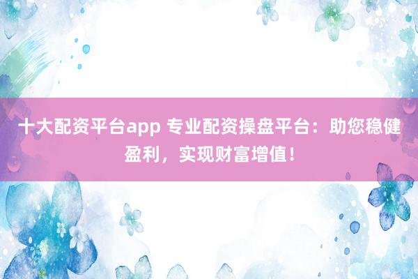 十大配资平台app 专业配资操盘平台：助您稳健盈利，实现财富增值！