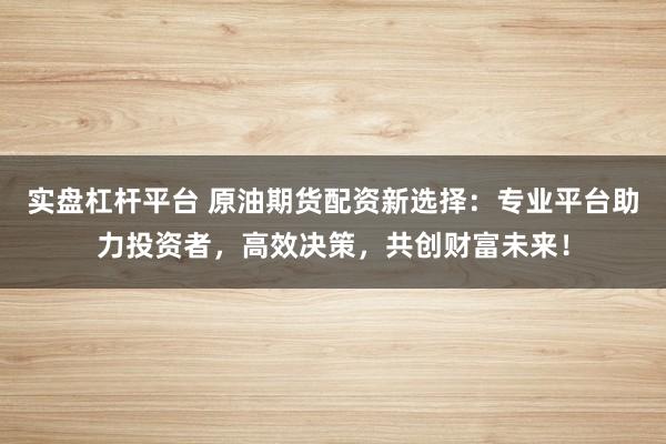 实盘杠杆平台 原油期货配资新选择：专业平台助力投资者，高效决策，共创财富未来！