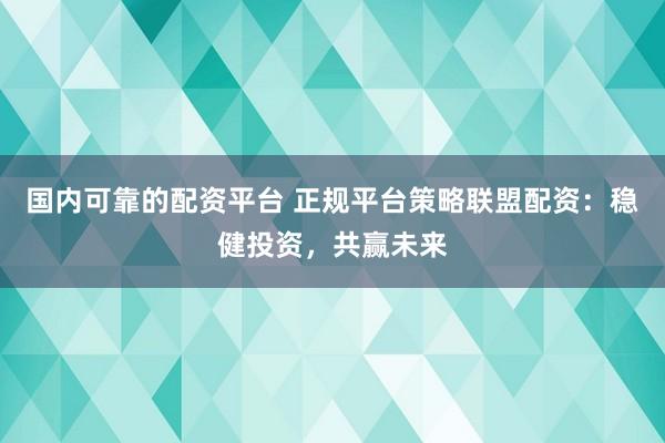 国内可靠的配资平台 正规平台策略联盟配资：稳健投资，共赢未来