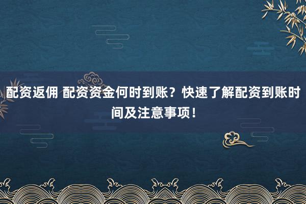 配资返佣 配资资金何时到账？快速了解配资到账时间及注意事项！