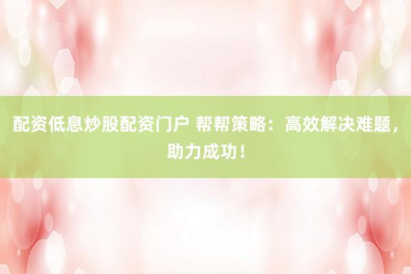 配资低息炒股配资门户 帮帮策略：高效解决难题，助力成功！