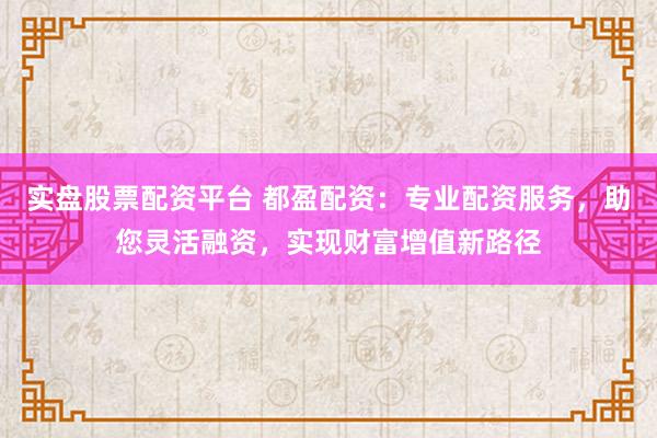 实盘股票配资平台 都盈配资：专业配资服务，助您灵活融资，实现财富增值新路径