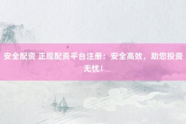 安全配资 正规配资平台注册：安全高效，助您投资无忧！