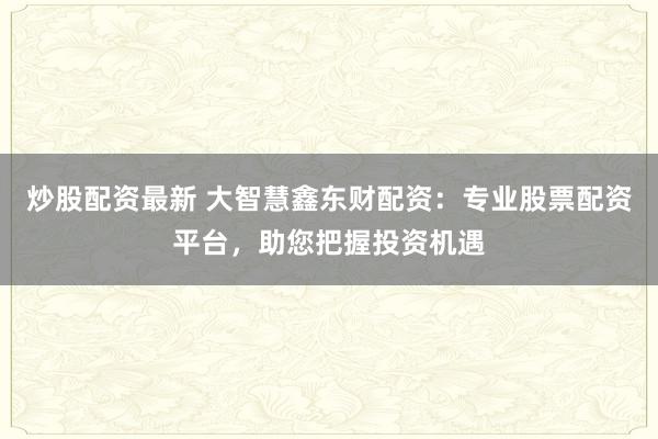 炒股配资最新 大智慧鑫东财配资：专业股票配资平台，助您把握投资机遇