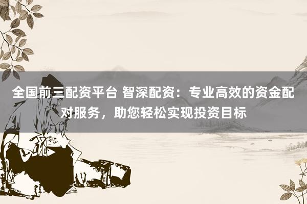 全国前三配资平台 智深配资：专业高效的资金配对服务，助您轻松实现投资目标