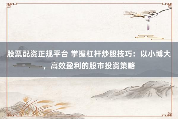股票配资正规平台 掌握杠杆炒股技巧：以小博大，高效盈利的股市投资策略