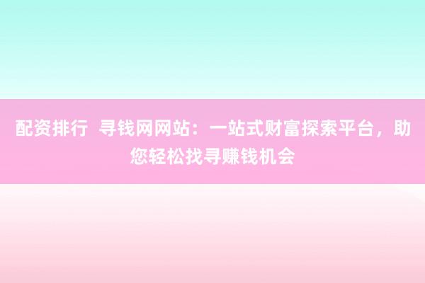 配资排行  寻钱网网站：一站式财富探索平台，助您轻松找寻赚钱机会