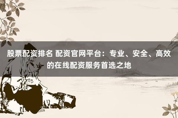 股票配资排名 配资官网平台：专业、安全、高效的在线配资服务首选之地