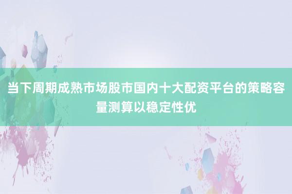 当下周期成熟市场股市国内十大配资平台的策略容量测算以稳定性优