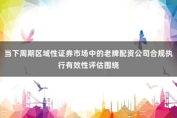 当下周期区域性证券市场中的老牌配资公司合规执行有效性评估围绕